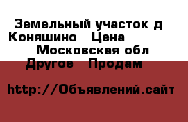 Земельный участок д. Коняшино › Цена ­ 550 000 - Московская обл. Другое » Продам   